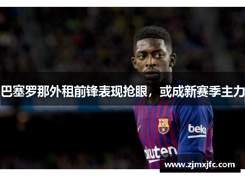 巴塞罗那外租前锋表现抢眼，或成新赛季主力