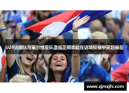 U20法国队与塞尔维亚队激战正酣谁能在这场较量中笑到最后