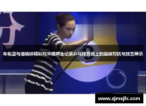 车侑蓝与潘晓婷精彩对决视频全记录乒乓球赛场上的巅峰对抗与技艺展示