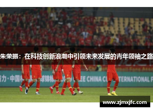 朱荣振：在科技创新浪潮中引领未来发展的青年领袖之路