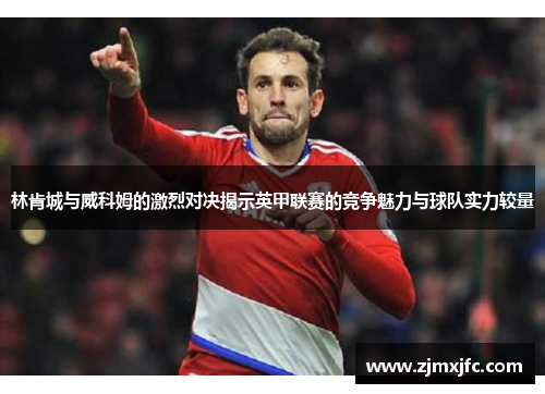 林肯城与威科姆的激烈对决揭示英甲联赛的竞争魅力与球队实力较量